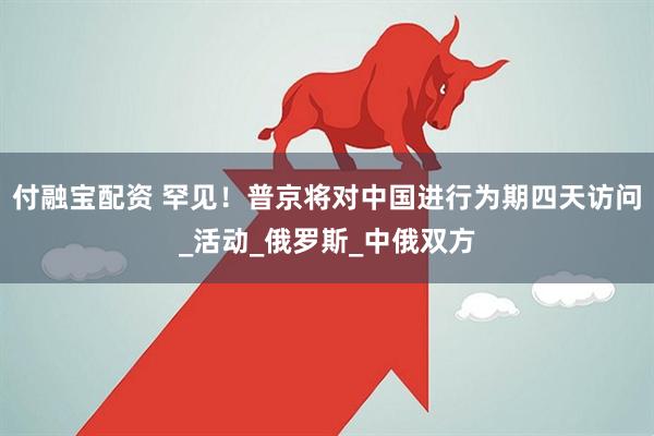 付融宝配资 罕见！普京将对中国进行为期四天访问_活动_俄罗斯_中俄双方