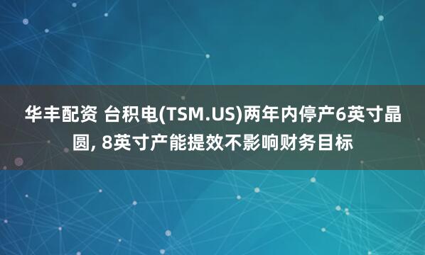 华丰配资 台积电(TSM.US)两年内停产6英寸晶圆, 8英寸产能提效不影响财务目标