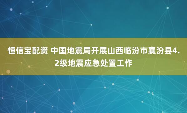恒信宝配资 中国地震局开展山西临汾市襄汾县4.2级地震应急处置工作