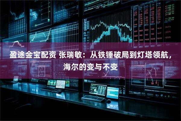 盈途金宝配资 张瑞敏：从铁锤破局到灯塔领航，海尔的变与不变