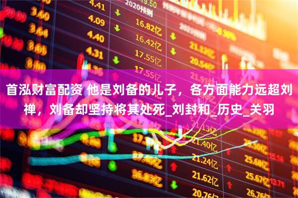 首泓财富配资 他是刘备的儿子，各方面能力远超刘禅，刘备却坚持将其处死_刘封和_历史_关羽