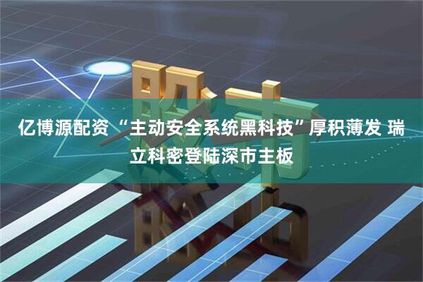 亿博源配资 “主动安全系统黑科技”厚积薄发 瑞立科密登陆深市主板