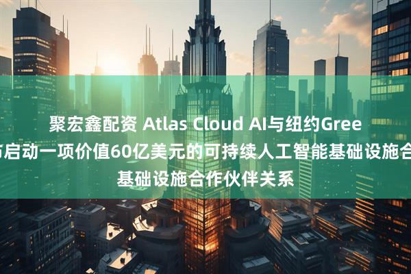 聚宏鑫配资 Atlas Cloud AI与纽约GreenCloud宣布启动一项价值60亿美元的可持续人工智能基础设施合作伙伴关系
