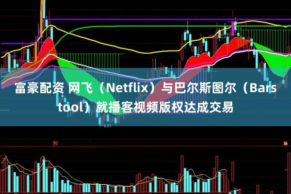 富豪配资 网飞（Netflix）与巴尔斯图尔（Barstool）就播客视频版权达成交易
